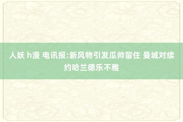 人妖 h漫 电讯报:新风物引发瓜帅留住 曼城对续约哈兰德乐不雅