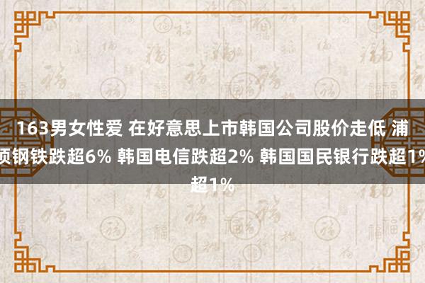 163男女性爱 在好意思上市韩国公司股价走低 浦项钢铁跌超6% 韩国电信跌超2% 韩国国民银行跌超1%