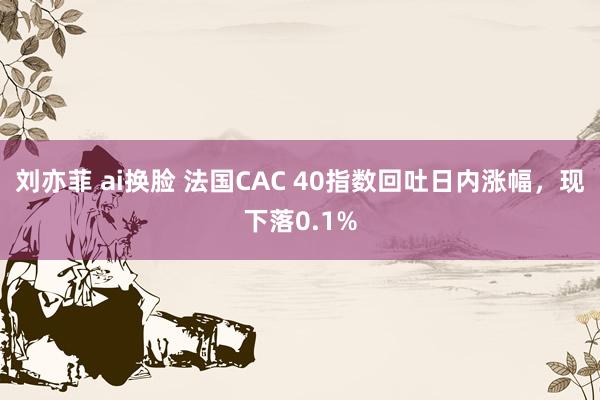 刘亦菲 ai换脸 法国CAC 40指数回吐日内涨幅，现下落0.1%