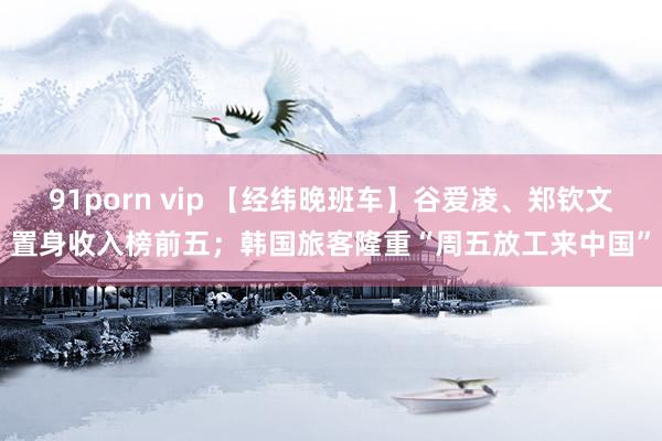 91porn vip 【经纬晚班车】谷爱凌、郑钦文置身收入榜前五；韩国旅客隆重“周五放工来中国”