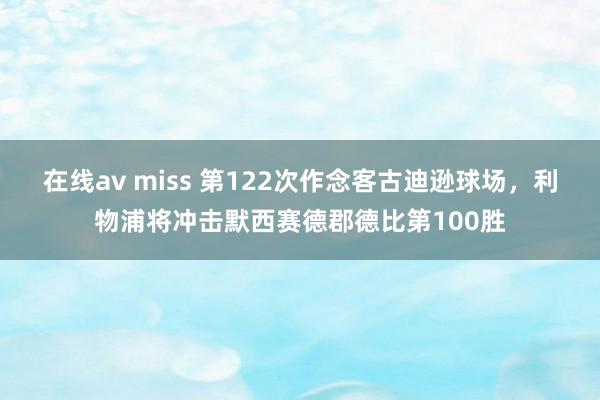 在线av miss 第122次作念客古迪逊球场，利物浦将冲击默西赛德郡德比第100胜