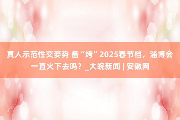 真人示范性交姿势 ﻿备“烤”2025春节档，淄博会一直火下去吗？_大皖新闻 | 安徽网