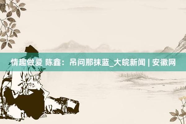 情趣做爱 陈鑫：吊问那抹蓝_大皖新闻 | 安徽网