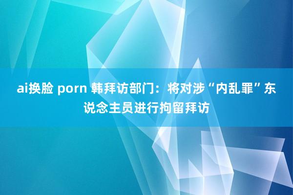 ai换脸 porn 韩拜访部门：将对涉“内乱罪”东说念主员进行拘留拜访