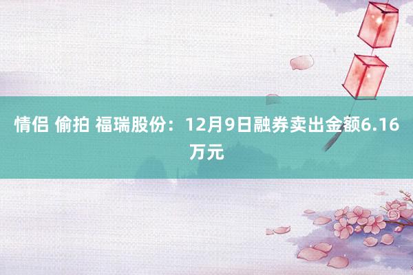 情侣 偷拍 福瑞股份：12月9日融券卖出金额6.16万元