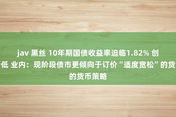 jav 黑丝 10年期国债收益率迫临1.82% 创历史新低 业内：现阶段债市更倾向于订价“适度宽松”的货币策略