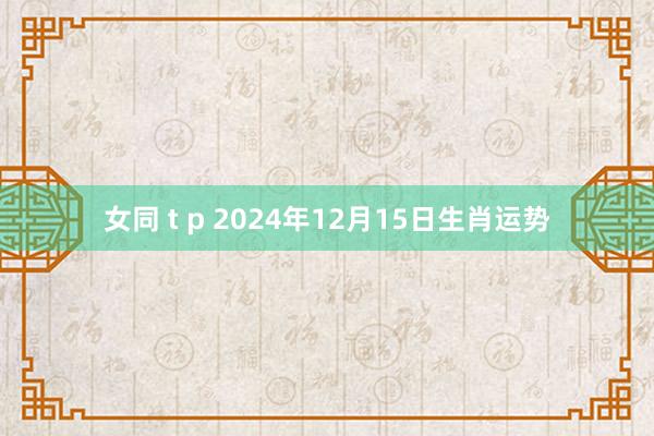 女同 t p 2024年12月15日生肖运势