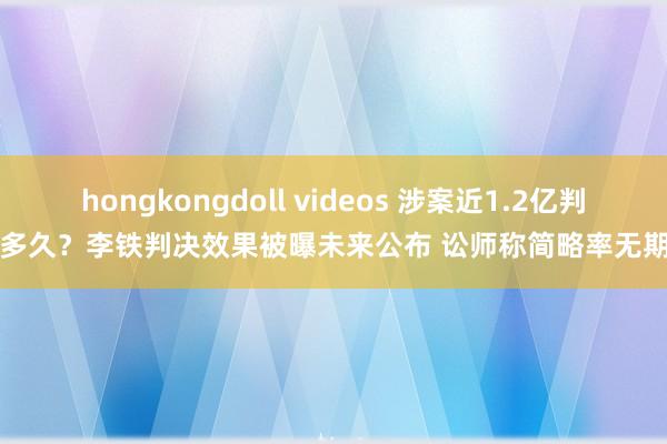 hongkongdoll videos 涉案近1.2亿判多久？李铁判决效果被曝未来公布 讼师称简略率无期