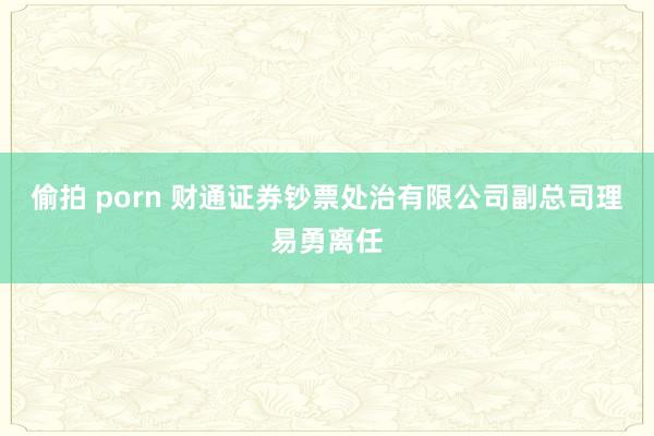 偷拍 porn 财通证券钞票处治有限公司副总司理易勇离任