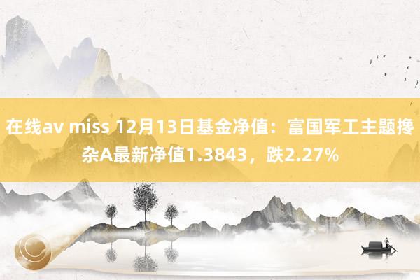 在线av miss 12月13日基金净值：富国军工主题搀杂A最新净值1.3843，跌2.27%