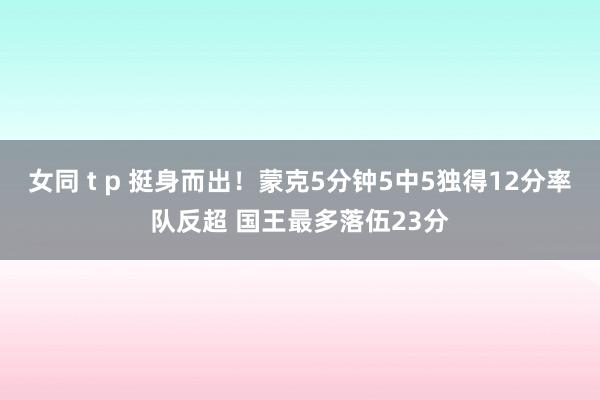 女同 t p 挺身而出！蒙克5分钟5中5独得12分率队反超 国王最多落伍23分