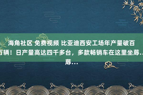 海角社区 免费视频 比亚迪西安工场年产量破百万辆！日产量高达四千多台，多款畅销车在这里坐蓐…