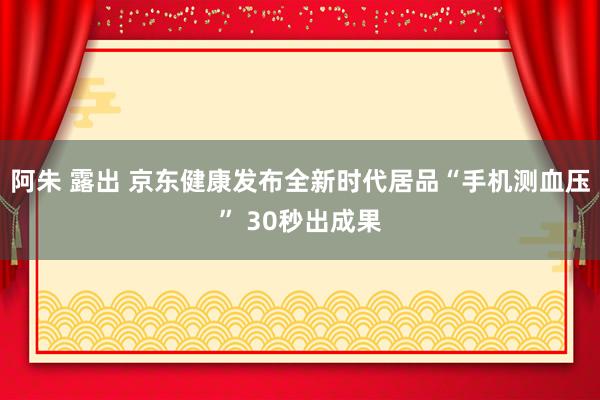 阿朱 露出 京东健康发布全新时代居品“手机测血压” 30秒出成果