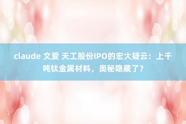 claude 文爱 天工股份IPO的宏大疑云：上千吨钛金属材料，奥秘隐藏了？