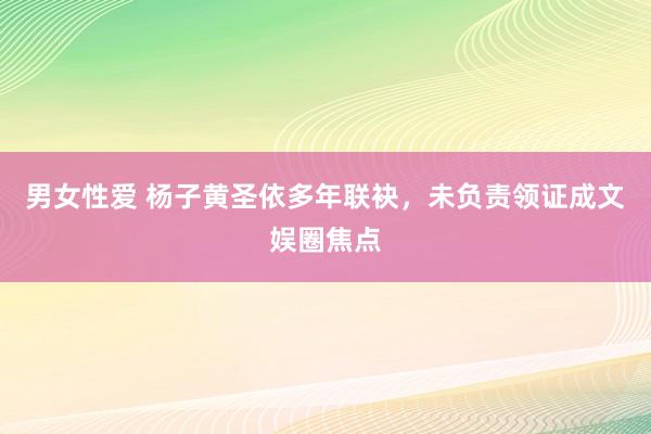 男女性爱 杨子黄圣依多年联袂，未负责领证成文娱圈焦点