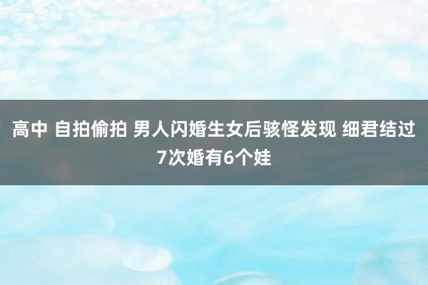 高中 自拍偷拍 男人闪婚生女后骇怪发现 细君结过7次婚有6个娃