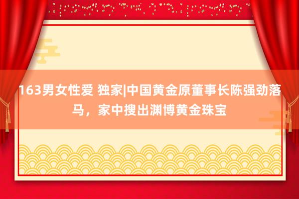 163男女性爱 独家|中国黄金原董事长陈强劲落马，家中搜出渊博黄金珠宝