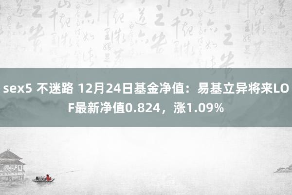 sex5 不迷路 12月24日基金净值：易基立异将来LOF最新净值0.824，涨1.09%