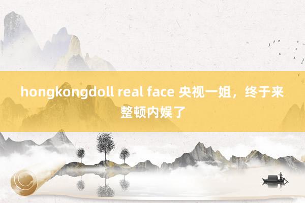 hongkongdoll real face 央视一姐，终于来整顿内娱了