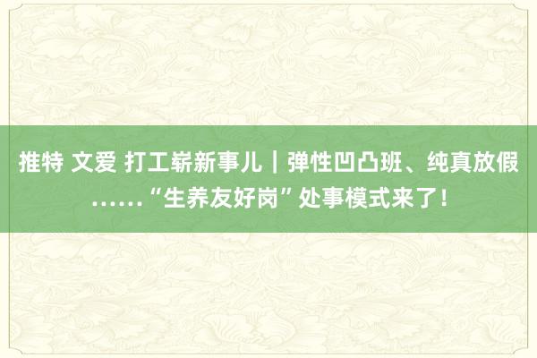 推特 文爱 打工崭新事儿｜弹性凹凸班、纯真放假……“生养友好岗”处事模式来了！