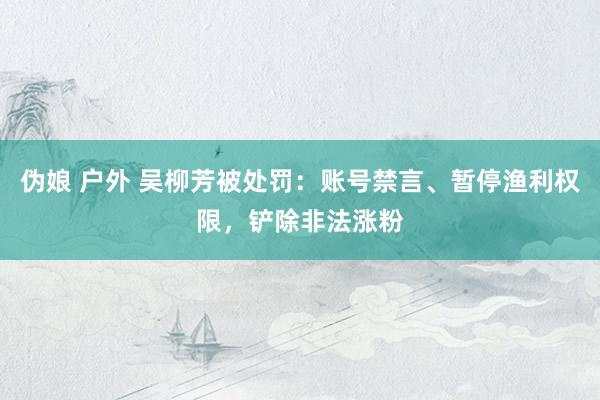 伪娘 户外 吴柳芳被处罚：账号禁言、暂停渔利权限，铲除非法涨粉