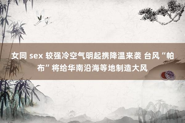 女同 sex 较强冷空气明起携降温来袭 台风“帕布”将给华南沿海等地制造大风