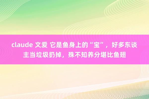 claude 文爱 它是鱼身上的“宝”，好多东谈主当垃圾扔掉，殊不知养分堪比鱼翅