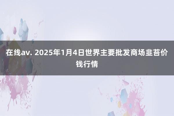 在线av. 2025年1月4日世界主要批发商场韭苔价钱行情