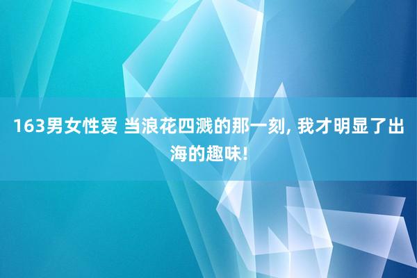 163男女性爱 当浪花四溅的那一刻， 我才明显了出海的趣味!