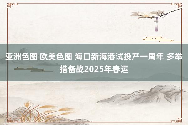 亚洲色图 欧美色图 海口新海港试投产一周年 多举措备战2025年春运