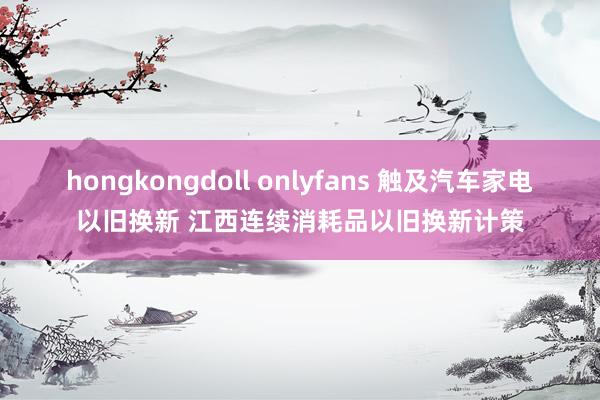 hongkongdoll onlyfans 触及汽车家电以旧换新 江西连续消耗品以旧换新计策