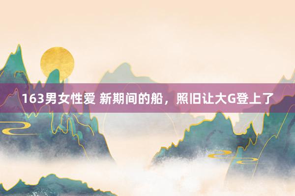 163男女性爱 新期间的船，照旧让大G登上了