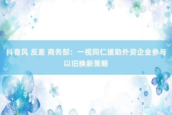 抖音风 反差 商务部：一视同仁援助外资企业参与以旧换新策略