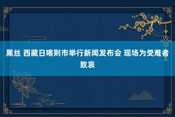 黑丝 西藏日喀则市举行新闻发布会 现场为受难者致哀