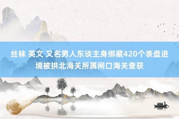 丝袜 英文 又名男人东谈主身绑藏420个表盘进境被拱北海关所属闸口海关查获