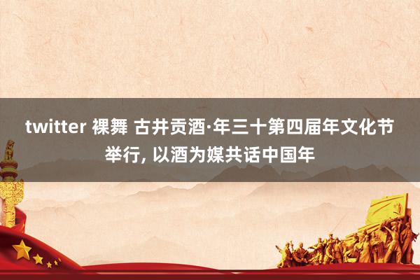 twitter 裸舞 古井贡酒·年三十第四届年文化节举行， 以酒为媒共话中国年