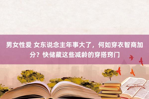 男女性爱 女东说念主年事大了，何如穿衣智商加分？快储藏这些减龄的穿搭窍门