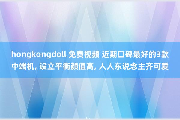 hongkongdoll 免费视频 近期口碑最好的3款中端机， 设立平衡颜值高， 人人东说念主齐可爱