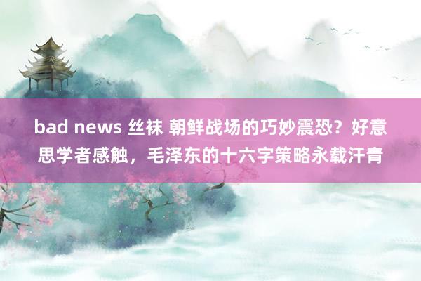 bad news 丝袜 朝鲜战场的巧妙震恐？好意思学者感触，毛泽东的十六字策略永载汗青