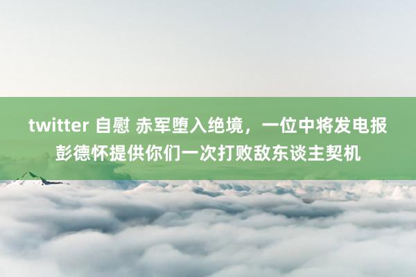 twitter 自慰 赤军堕入绝境，一位中将发电报彭德怀提供你们一次打败敌东谈主契机