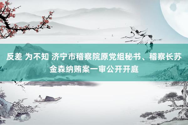 反差 为不知 济宁市稽察院原党组秘书、稽察长苏金森纳贿案一审公开开庭