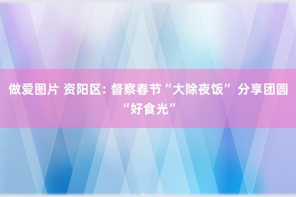 做爱图片 资阳区: 督察春节“大除夜饭” 分享团圆“好食光”