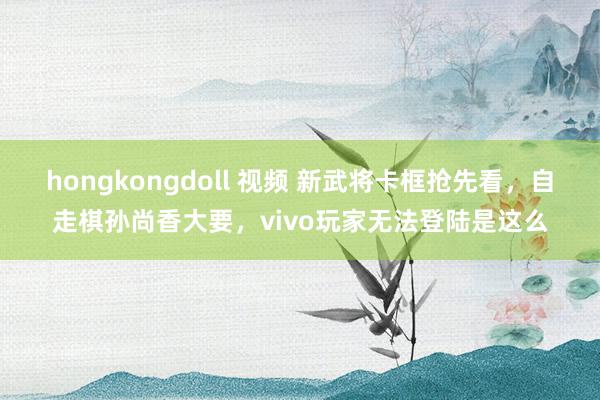 hongkongdoll 视频 新武将卡框抢先看，自走棋孙尚香大要，vivo玩家无法登陆是这么