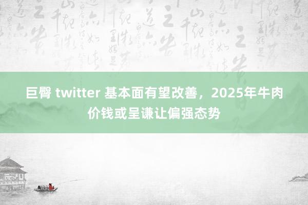 巨臀 twitter 基本面有望改善，2025年牛肉价钱或呈谦让偏强态势