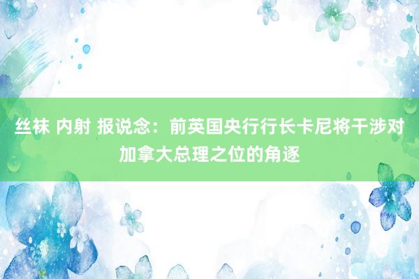 丝袜 内射 报说念：前英国央行行长卡尼将干涉对加拿大总理之位的角逐