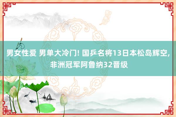 男女性爱 男单大冷门! 国乒名将13日本松岛辉空， 非洲冠军阿鲁纳32晋级