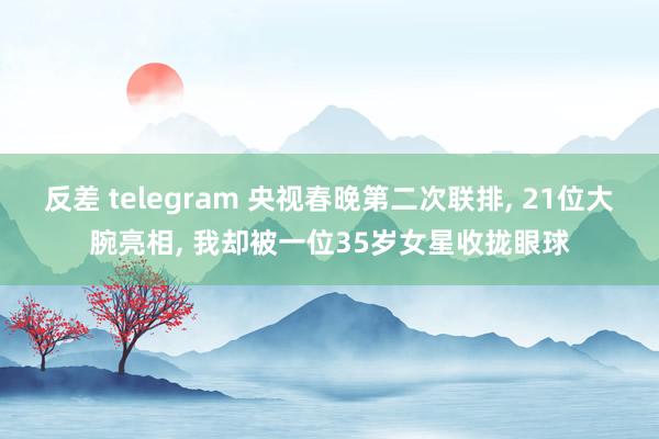 反差 telegram 央视春晚第二次联排， 21位大腕亮相， 我却被一位35岁女星收拢眼球