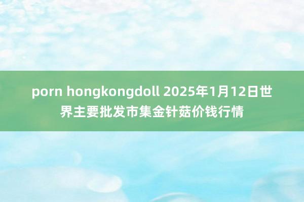 porn hongkongdoll 2025年1月12日世界主要批发市集金针菇价钱行情