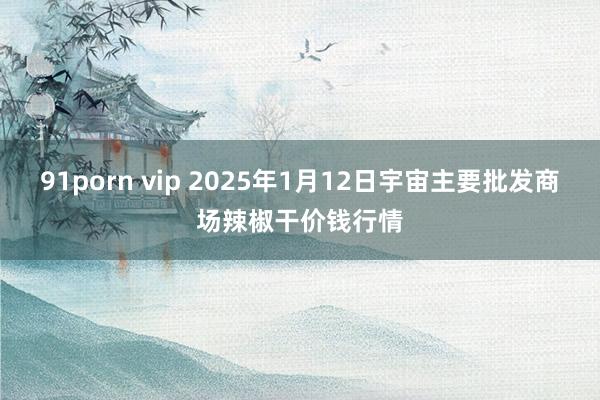 91porn vip 2025年1月12日宇宙主要批发商场辣椒干价钱行情