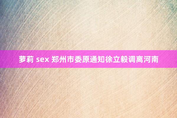 萝莉 sex 郑州市委原通知徐立毅调离河南